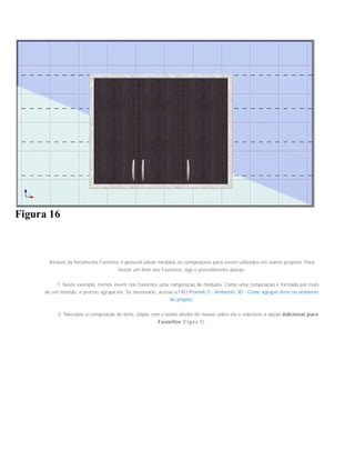 Figura 16
Através da ferramenta Favoritos é possível salvar módulos ou composições para serem utilizados em outros projetos. Para
inserir um item nos Favoritos, siga o procedimento abaixo:
1. Neste exemplo, iremos inserir nos Favoritos uma composição de módulos. Como uma composição é formada por mais
de um módulo, é preciso agrupá-los. Se necessário, acesse a FAQ Promob 5 - Ambiente 3D - Como agrupar itens no ambiente
do projeto;
2. Selecione a composição de itens, clique com o botão direito do mouse sobre ela e selecione a opção Adicionar para
Favoritos (Figura 1);
 