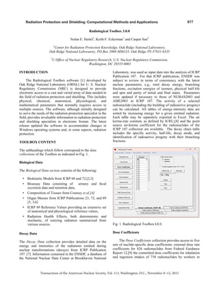 977
Transactions of the American Nuclear Society, Vol. 113, Washington, D.C., November 8–12, 2015
Radiation Protection and Shielding: Computational Methods and Applications
Radiological Toolbox 3.0.0
Nolan E. Hertel1
, Keith F. Eckerman1
and Caspar Sun2
1
Center for Radiation Protection Knowledge, Oak Ridge National Laboratory,
Oak Ridge National Laboratory, PO Box 2008 MS6335, Oak Ridge TN 37831-6335
2
U Office of Nuclear Regulatory Research, U.S. Nuclear Regulatory Commission,
Washington, DC 20555-0001
INTRODUCTION
The Radiological Toolbox software [1] developed by
Oak Ridge National Laboratory (ORNL) for U. S. Nuclear
Regulatory Commission (NRC) is designed to provide
electronic access to a vast and varied array of data needed in
the field of radiation protection and shielding. This includes
physical, chemical, anatomical, physiological, and
mathematical parameters that normally requires access to
multiple sources. The software, although initially designed
to serve the needs of the radiation protection specialist in the
field, provides invaluable information to radiation protection
and shielding specialists in electronic format. The latest
release updated the software to accommodate changes in
Windows operating systems and, in some aspects, radiation
protection.
TOOLBOX CONTENT
The subheadings which follow correspond to the data
collections of the Toolbox as indicated in Fig. 1.
Biological Data
The Biological Data section consists of the following:
• Biokinetic Models from ICRP 68 and 72,[2,3]
• Bioassay Data consisting of urinary and fecal
excretion data and retention data,
• Composition of Tissues from Coursey et al.[4]
• Organ Masses from ICRP Publications 23, 72, and 89
[5, 3,6]
• ICRP 89 Reference Values providing an extensive set
of anatomical and physiological reference values,
• Radiation Health Effects, both deterministic and
stochastic, of ionizing radiation summarized from
various sources.
Decay Data
The Decay Data collection provides detailed data on the
energy and intensities of the radiations emitted during
nuclear transformations (decays) from ICRP Publication
107. [7] Information contained in the ENSDF, a database of
the National Nuclear Data Center at Brookhaven National
Laboratory, was used as input data into the analysis of ICRP
Publication 107. For that ICRP publication, ENSDF was
subject to review in terms of consistency with the latest
nuclear parameters; e.g., total decay energy, branching
fractions, excitation energies of isomers, physical half-life
and spin and parity of initial and final states. Parameters
were updated if necessary to those of NUBAS2003 and
AME2003 in ICRP 107. The activity of a selected
radionuclide (including the building of radioactive progeny)
can be calculated. All tables of energy-intensity data are
sorted by increasing energy for a given emitted radiation.
Each table may be separately exported to Excel. The air
kerma-rate constant, as defined by ICRU,[8] and the point
source air-kerma coefficient for the radionuclides of the
ICRP 107 collection are available. The decay chain table
includes the specific activity, half-life, decay mode, and
identification of radioactive progeny with their branching
fractions.
Fig. 1. Radiological Toolbox GUI.
Dose Coefficients
The Dose Coefficients collection provides access to five
sets of nuclide-specific dose coefficients: external dose rate
coefficients for 826 radionuclides from Federal Guidance
Report 12,[9] the committed dose coefficients for inhalation
and ingestion intakes of 738 radionuclides by workers in
 