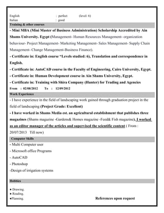 English : perfect (level: 6)
Italian : good
Training & other courses
- Mini MBA (Mini Master of Business Administration) Scholarship Accredited by Ain
Shams University. Egypt (Management- Human Resources Management- organization
behaviour- Project Management- Marketing Management- Sales Management- Supply Chain
Management- Change Management-Business Finance).
- Certificate in: English course “Levels studied: 6), Translation and correspondence in
English.
- Certificate in: AutoCAD course in the Faculty of Engineering, Cairo University, Egypt.
- Certificate in: Human Development course in Ain Shams University, Egypt.
- Certificate in: Training with Shira Company (Hunter) for Trading and Agencies
From : 02/08/2012 To : 12/09/2012
Work Experience
- I have experience in the field of landscaping work gained through graduation project in the
field of landscaping (Project Grade: Excellent)
- I have worked in Shams Media est. an agricultural establishment that publishes three
magazines (Shams magazine -Gardens& Homes magazine -Feed& Fish magazine). I worked
as an editor manager of the articles and supervised the scientific content ( From :
20/07/2013 Till now)
Computer Skills
- Multi Computer user
- Microsoft office Programs
- AutoCAD
- Photoshop
-Design of irrigation systems
Hobbies
● Drawing.
● Reading.
●Planning. References upon request
 