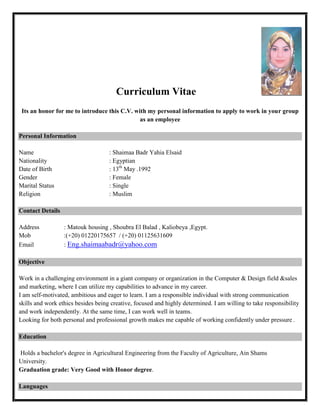Curriculum Vitae
Its an honor for me to introduce this C.V. with my personal information to apply to work in your group
as an employee
Personal Information
Name : Shaimaa Badr Yahia Elsaid
Nationality : Egyptian
Date of Birth : 13th
May .1992
Gender : Female
Marital Status : Single
Religion : Muslim
Contact Details
Address : Matouk housing , Shoubra El Balad , Kaliobeya ,Egypt.
Mob :(+20) 01220175657 / (+20) 01125631609
Email : Eng.shaimaabadr@yahoo.com
Objective
Work in a challenging environment in a giant company or organization in the Computer & Design field &sales
and marketing, where I can utilize my capabilities to advance in my career.
I am self-motivated, ambitious and eager to learn. I am a responsible individual with strong communication
skills and work ethics besides being creative, focused and highly determined. I am willing to take responsibility
and work independently. At the same time, I can work well in teams.
Looking for both personal and professional growth makes me capable of working confidently under pressure .
Education
Holds a bachelor's degree in Agricultural Engineering from the Faculty of Agriculture, Ain Shams
University.
Graduation grade: Very Good with Honor degree.
Languages
 