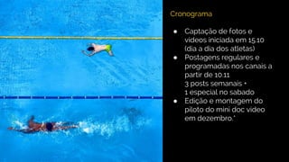 Cronograma
● Captação de fotos e
videos iniciada em 15.10
(dia a dia dos atletas)
● Postagens regulares e
programadas nos canais a
partir de 10.11
3 posts semanais +
1 especial no sabado
● Edição e montagem do
piloto do mini doc video
em dezembro.*
 