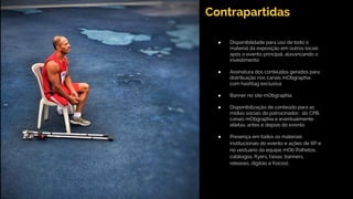 Contrapartidas
● Disponibilidade para uso de todo o
material da exposição em outros locais
após o evento principal, alavancando o
investimento
● Assinatura dos conteúdos gerados para
distribuição nos canais mObgraphia
com hashtag exclusiva
● Banner no site mObgraphia
● Disponibilização de conteúdo para as
mídias sociais do patrocinador, do CPB,
canais mObgraphia e eventualmente
atletas, antes e depois do evento
● Presença em todos os materiais
institucionais do evento e ações de RP e
no vestuário da equipe mOb (folhetos,
catálogos, flyers, faixas, banners,
releases, digitais e físicos).
 
