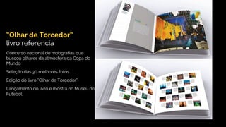 “Olhar de Torcedor”
livro referencia
Concurso nacional de mobgrafias que
buscou olhares da atmosfera da Copa do
Mundo
Seleção das 30 melhores fotos
Edição do livro “Olhar de Torcedor”
Lançamento do livro e mostra no Museu do
Futebol.
 