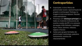 ● Exposições e livro: Marca do
patrocinador assina (apresentação do
projeto e contracapa). Participa na
tiragem (2.000 exemplares). Recebe
1.000 exemplares.
● Presença com destaque principal em
todos os materiais institucionais do
evento e ações de RP e no vestuário
da equipe mOb (folhetos, catálogos,
flyers, faixas, banners, releases,
digitais e físicos).
● Ações para grupos fechados do
patrocinador (workshops, palestras,
treinamento, eventos de
relacionamento)
Contrapartidas
 