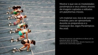 Mostrar o que são as modalidades
paralimpicas e seus atletas através
de imagens captadas e editadas
em plataformas móveis.
Um material vivo, rico e de acesso
imediato, para ser apresentado
durante os preparativos e a
realização dos Jogos Paralímpicos
Rio 2016.
Número de pessoas com deficiência no Brasil: 24% da
população aprox: 45 milhões.
Alcance previsto da rede mOb: 750.000 impactos com
potencial de crescimento orgânico.
 