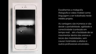 Escolhemos a mobgrafia
(fotografia e video mobile) como
linguagem a ser trabalhada neste
inédito projeto.
As vantagens são inúmeras e vão
desde a portabilidade, agilidade e
conectividade (conteúdo em
tempo real) , até a facilidade de se
movimentar dentro das arenas e
locais das modalidades, sem
causar incômodos a atletas e
outros profissionais envolvidos..
 