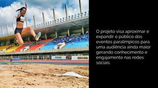 O projeto visa aproximar e
expandir o público dos
eventos paralímpicos para
uma audiência ainda maior
gerando conhecimento e
engajamento nas redes
sociais.
 