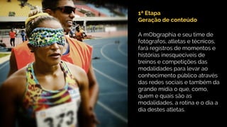 1ª Etapa
Geração de conteúdo
A mObgraphia e seu time de
fotógrafos, atletas e técnicos,
fará registros de momentos e
histórias inesquecíveis de
treinos e competições das
modalidades para levar ao
conhecimento público através
das redes sociais e também da
grande mídia o que, como,
quem e quais são as
modalidades, a rotina e o dia a
dia destes atletas.
 