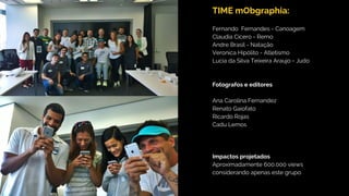 TIME mObgraphia:
Fernando Fernandes - Canoagem
Claudia Cicero - Remo
Andre Brasil - Natação
Veronica Hipólito - Atletismo
Lucia da Silva Teixeira Araujo - Judo
Fotografos e editores
Ana Carolina Fernandez
Renato Gaiofato
Ricardo Rojas
Cadu Lemos
Impactos projetados
Aproximadamente 600.000 views
considerando apenas este grupo.
 