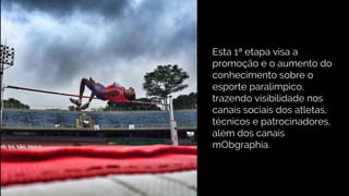 Esta 1ª etapa visa a
promoção e o aumento do
conhecimento sobre o
esporte paralímpico,
trazendo visibilidade nos
canais sociais dos atletas,
técnicos e patrocinadores,
além dos canais
mObgraphia.
 