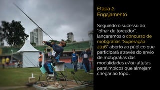 Etapa 2
Engajamento
Seguindo o sucesso do
“olhar de torcedor”,
lançaremos o concurso de
mobgrafias “Superaçåo
2016” aberto ao público que
participará através do envio
de mobgrafias das
modalidades e/ou atletas
paralimpicos que almejam
chegar ao topo…
 