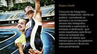 Etapa 2 (2016)
Concurso de fotografias
mobile (mobgrafias) aberto ao
publico , convidando as
pessoas a se envolverem
através das mobgrafias
mostrando a superação, a
emoção, e dedicação , que
estão espalhadas pelo Brasil
afora na realidade dos
milhares de atletas que
treinam para um dia poderem
representarem o Brasil em
uma paralimpíada.
 