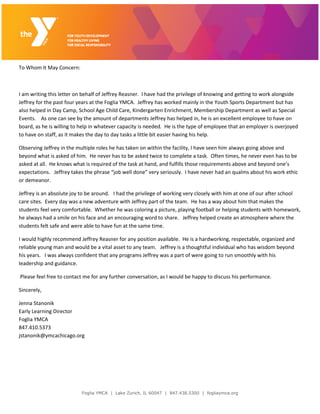 Foglia YMCA | Lake Zurich, IL 60047 | 847.438.5300 | fogliaymca.org
To Whom It May Concern:
I am writing this letter on behalf of Jeffrey Reasner. I have had the privilege of knowing and getting to work alongside
Jeffrey for the past four years at the Foglia YMCA. Jeffrey has worked mainly in the Youth Sports Department but has
also helped in Day Camp, School Age Child Care, Kindergarten Enrichment, Membership Department as well as Special
Events. As one can see by the amount of departments Jeffrey has helped in, he is an excellent employee to have on
board, as he is willing to help in whatever capacity is needed. He is the type of employee that an employer is overjoyed
to have on staff, as it makes the day to day tasks a little bit easier having his help.
Observing Jeffrey in the multiple roles he has taken on within the facility, I have seen him always going above and
beyond what is asked of him. He never has to be asked twice to complete a task. Often times, he never even has to be
asked at all. He knows what is required of the task at hand, and fulfills those requirements above and beyond one’s
expectations. Jeffrey takes the phrase “job well done” very seriously. I have never had an qualms about his work ethic
or demeanor.
Jeffrey is an absolute joy to be around. I had the privilege of working very closely with him at one of our after school
care sites. Every day was a new adventure with Jeffrey part of the team. He has a way about him that makes the
students feel very comfortable. Whether he was coloring a picture, playing football or helping students with homework,
he always had a smile on his face and an encouraging word to share. Jeffrey helped create an atmosphere where the
students felt safe and were able to have fun at the same time.
I would highly recommend Jeffrey Reasner for any position available. He is a hardworking, respectable, organized and
reliable young man and would be a vital asset to any team. Jeffrey is a thoughtful individual who has wisdom beyond
his years. I was always confident that any programs Jeffrey was a part of were going to run smoothly with his
leadership and guidance.
Please feel free to contact me for any further conversation, as I would be happy to discuss his performance.
Sincerely,
Jenna Stanonik
Early Learning Director
Foglia YMCA
847.410.5373
jstanonik@ymcachicago.org
 