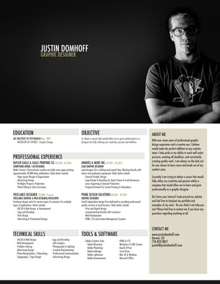 JUSTIN DOMHOFF
GRAPHIC DESIGNER
BUTLER EAGLE & EAGLE PRINTING CO. 02.2015 - 01.2016
COMPOSING ROOM / AD DESIGNER.
Butler Countyʼs Pennsylvania number one daily news paper printing
approximately 50,000 daily publications. Daily duties include:
- Page Layout Design & Organization
- Advertising Design
- Preflight/Prepress Production
- Photo Editing & Color Correction
FREELANCE DESIGNER 12.2009 - Present
FREELANCE GRAPHIC & WEB DESIGNER/DEVELOPER
Freelance design work for various types of customers for multiple
types of applications. Duties include:
- UX/UI & Web Design & Development
- Logo and Branding
- Print Design
- Advertising & Promotional Design
AWARDS & MORE INC. 07.2011 - 02.2015
LEAD GRAPHIC DESIGNER
Lead designer for a clothing and award shop. Working directly with
clients and production equipment. Daily duties include:
- General Graphic Design
- Logo Design & Branding for Sports Teams & Local Businesses
- Laser Engraving & General Production
- Prepared Artwork for Screen Printing & Embroidery
PRIME DESIGN SOLUTIONS 06.2011 - 09.2011
GRAPHIC DESIGNER
Small independent design firm dedicated to providing professional
quality services to local business. Daily duties include:
- Print and Digital Design
- Communicating Directly with Customers
- Web Development
- HTML, CSS and Content Management Systems
ABOUT ME
CONTACT ME
With over seven years of professional graphic
design experience and a creative eye, I believe
would make the perfect addition to any creative
team. I take pride in my ability to work well under
pressure, meeting all deadlines, and consistently
creating quality work. I am always on the look out
for any chance to learn more and break out of my
comfort zone.
Currently I am trying to obtain a career that would
fully utilize my creativity and passion within a
company that would allow me to learn and grow
professionally as a graphic designer.
Do I have your interest? Look around my website
and feel free to checkout my portfolio and
examples of my work. Do you think I can help you
out? Please feel free to contact me if you have any
questions regarding anything at all.
www.justindomhoff.com
Denver, CO
724.822.8817
justin@justindomhoff.com
- UX/UI & Web Design
- Web Development
- Problem Solving
- Advertising Design
- Photo Manipulation / Retouching
- Typography / Type Design
- Logo and Branding
- Info Graphics
- Photography & Lighting
- Creative Brainstorming
- Professional Communication
- Advertising Design
TECHNICAL SKILLS
EDUCATION OBJECTIVE
TOOLS & SOFTWARE
PROFESSIONAL EXPERIENCE
- Adobe Creative Suite
Adobe Illustrator
Adobe Photoshop
Adobe InDesign
Adobe Lightroom
Adobe Dreamweaver
- HTML & CSS
- Wordpress & CMS System
- Quark X-Press
- Corel Draw
- Mac OS & Windows
- Microsoft Office
ART INSTITUTE OF PITTSBURGH Dec. 2009
BACHELOR OF SCIENCE - Graphic Design
To obtain a career that would allow me to grow professional as a
designer by fully utilizing my creativity, passion and abilities.
 