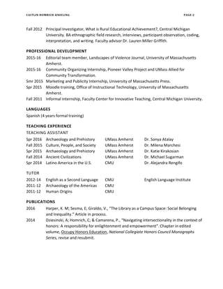 CAITLIN HOMRICH-KNIELING PAGE 2
Fall 2012 Principal Investigator, What is Rural Educational Achievement?, Central Michigan
University. BA ethnographic field research, interviews, participant observation, coding,
interpretation, and writing. Faculty advisor Dr. Lauren Miller Griffith.
PROFESSIONAL DEVELOPMENT
2015-16 Editorial team member, Landscapes of Violence Journal, University of Massachusetts
Amherst.
2015-16 Community Organizing Internship, Pioneer Valley Project and UMass Allied for
Community Transformation.
Smr 2015 Marketing and Publicity Internship, University of Massachusetts Press.
Spr 2015 Moodle training, Office of Instructional Technology, University of Massachusetts
Amherst.
Fall 2011 Informal internship, Faculty Center for Innovative Teaching, Central Michigan University.
LANGUAGES
Spanish (4 years formal training)
TEACHING EXPERIENCE
TEACHING ASSISTANT
Spr 2016 Archaeology and Prehistory UMass Amherst Dr. Sonya Atalay
Fall 2015 Culture, People, and Society UMass Amherst Dr. Milena Marchesi
Spr 2015 Archaeology and Prehistory UMass Amherst Dr. Katie Kirakosian
Fall 2014 Ancient Civilizations UMass Amherst Dr. Michael Sugarman
Spr 2014 Latino America in the U.S. CMU Dr. Alejandra Rengifo
TUTOR
2012-14 English as a Second Language CMU English Language Institute
2011-12 Archaeology of the Americas CMU
2011-12 Human Origins CMU
PUBLICATIONS
2016 Harper, K. M; Sesma, E; Giraldo, V., “The Library as a Campus Space: Social Belonging
and Inequality.” Article in process.
2014 Dziesinski, A; Homrich, C; & Camarena, P., “Navigating intersectionality in the context of
honors: A responsibility for enlightenment and empowerment”.Chapter in edited
volume, Occupy Honors Education, National Collegiate Honors Council Monographs
Series, revise and resubmit.
 