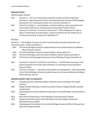 CAITLIN HOMRICH-KNIELING PAGE 3
PRESENTATIONS
PROFESSIONAL PAPERS
2012 Homrich, C., “The rural community on education and the university: Exploring a
disconnect,” paper presented to the Annual meetings of the American Anthropological
Association on an invited panel session, San Francisco, November 17.
2012 Homrich C; & Page, A., “Learning Roots: A student initiative,” paper presented to the
Great Lakes Conference on Teaching and Learning, Mount Pleasant, May 9.
2011 Camarena, P; Homrich, C; Schrand, K; & Schrand, E., “What Hollywood can teach us
about Transformative Learning Theory,” paper presented to the Lilly Conference on
Teaching and Learning, Traverse City, September 22.
POSTERS
Homrich, C., “The drudgery of society: A school reconciles public education policy with rural
community values,” poster presented to:
2014 The Central Michigan University Student Research and Creative Endeavors Exhibition,
Mount Pleasant, April 22.
2014 The Central Michigan University Capitol Scholars, Lansing, March 25.
2013 The Central Michigan University Honors Exhibition, Mount Pleasant, December 3.
2013 The American Anthropological Association Annual Meeting, Chicago, November 23.
2012 Camarena, P; Homrich, C; Schrand, K; & Schrand, E., “Transformative Learning in Film,”
poster presented to the Great Lakes Conference on Teaching and Learning, Mount
Pleasant, May 8.
2012 Homrich, C; & Doyel, J., “Education and the Miami Latino population,” poster presented
to the Central Michigan University Student Research and Creative Endeavors Exhibition,
Mount Pleasant, April 19.
AWARDS GRANTS AND FELLOWSHIPS
2015 Graduate Research Fellowship Program, National Science Foundation (Honorable
mention)
2014 Margaret Mead Fellowship, Columbia University Teachers College ($13,440, awarded
and declined)
2014 Outstanding Social Science Research Project Award, Central Michigan University Honors
Program
2013 Best Job Presenting Project, Central Michigan University Honors Program
2012 Student Presentation Grant, Central Michigan University College of Social and
Behavioral Sciences ($250)
2012 Undergraduate Presentation Grant, Central Michigan University Office of Research and
Sponsored Programs ($350)
 