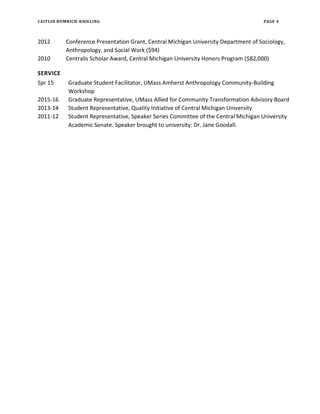 CAITLIN HOMRICH-KNIELING PAGE 4
2012 Conference Presentation Grant, Central Michigan University Department of Sociology,
Anthropology, and Social Work ($94)
2010 Centralis Scholar Award, Central Michigan University Honors Program ($82,000)
SERVICE
Spr 15 Graduate Student Facilitator, UMass Amherst Anthropology Community-Building
Workshop
2015-16 Graduate Representative, UMass Allied for Community Transformation Advisory Board
2013-14 Student Representative, Quality Initiative of Central Michigan University
2011-12 Student Representative, Speaker Series Committee of the Central Michigan University
Academic Senate. Speaker brought to university: Dr. Jane Goodall.
 