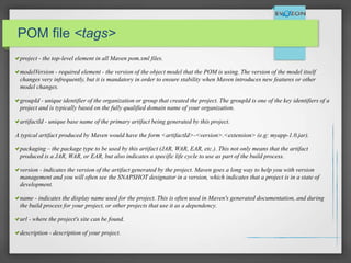 POMPOM file <tags>
project - the top-level element in all Maven pom.xml files.
modelVersion - required element - the version of the object model that the POM is using. The version of the model itself
changes very infrequently, but it is mandatory in order to ensure stability when Maven introduces new features or other
model changes.
groupId - unique identifier of the organization or group that created the project. The groupId is one of the key identifiers of a
project and is typically based on the fully qualified domain name of your organization.
artifactId - unique base name of the primary artifact being generated by this project.
A typical artifact produced by Maven would have the form <artifactId>-<version>.<extension> (e.g: myapp-1.0.jar).
packaging – the package type to be used by this artifact (JAR, WAR, EAR, etc.). This not only means that the artifact
produced is a JAR, WAR, or EAR, but also indicates a specific life cycle to use as part of the build process.
version - indicates the version of the artifact generated by the project. Maven goes a long way to help you with version
management and you will often see the SNAPSHOT designator in a version, which indicates that a project is in a state of
development.
name - indicates the display name used for the project. This is often used in Maven's generated documentation, and during
the build process for your project, or other projects that use it as a dependency.
url - where the project's site can be found.
description - description of your project.
 
