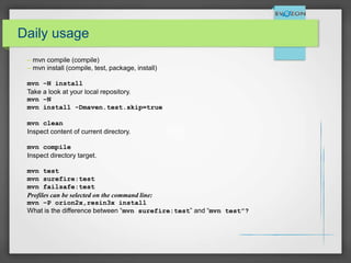 Daily usage
– mvn compile (compile)
– mvn install (compile, test, package, install)
mvn –N install
Take a look at your local repository.
mvn –N
mvn install -Dmaven.test.skip=true
mvn clean
Inspect content of current directory.
mvn compile
Inspect directory target.
mvn test
mvn surefire:test
mvn failsafe:test
Profiles can be selected on the command line:
mvn –P orion2x,resin3x install
What is the difference between “mvn surefire:test” and “mvn test”?
 