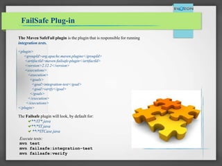 FailSafe Plug-in
The Maven SafeFail plugin is the plugin that is responsible for running
integration tests.
The Failsafe plugin will look, by default for:
**/IT*.java
**/*IT.java
**/*ITCase.java
<plugin>
<groupId>org.apache.maven.plugins</groupId>
<artifactId>maven-failsafe-plugin</artifactId>
<version>2.12.2</version>
<executions>
<execution>
<goals>
<goal>integration-test</goal>
<goal>verify</goal>
</goals>
</execution>
</executions>
</plugin>
Execute tests:
mvn test
mvn failsafe:integration-test
mvn failsafe:verify
 