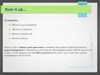 Sum it up...
To summarize:
Maven is a set of standards
Maven is a repository
Maven is a framework
Maven is software.
Maven is also a vibrant, active open-source community that produces software focused on
project management. Using Maven is more than just downloading another JAR file and a set of
scripts, it is the adoption of a build life-cycle process that allows you to take your software
development to the next level.
 