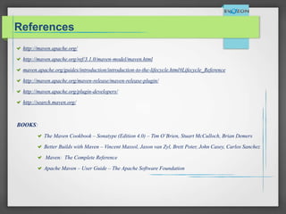 References
http://maven.apache.org/
http://maven.apache.org/ref/3.1.0/maven-model/maven.html
maven.apache.org/guides/introduction/introduction-to-the-lifecycle.html#Lifecycle_Reference
http://maven.apache.org/maven-release/maven-release-plugin/
http://maven.apache.org/plugin-developers/
http://search.maven.org/
BOOKS:
The Maven Cookbook – Sonatype (Edition 4.0) – Tim O’Brien, Stuart McCulloch, Brian Demers
Better Builds with Maven – Vincent Massol, Jason van Zyl, Brett Poter, John Casey, Carlos Sanchez
Maven: The Complete Reference
Apache Maven – User Guide – The Apache Software Foundation
 