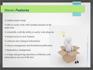Maven Features
simple project setup
able to easily work with multiple projects at the
same time
extensible, with the ability to easily write plug-ins
instant access to new features
coherent site of project information
release management and distribution publication
dependency management
a large and growing repository of libraries and
meta-data to use out of the box
 