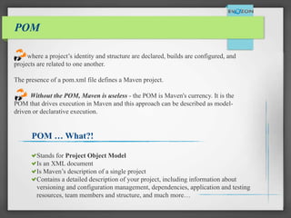 POM
where a project’s identity and structure are declared, builds are configured, and
projects are related to one another.
The presence of a pom.xml file defines a Maven project.
Without the POM, Maven is useless - the POM is Maven's currency. It is the
POM that drives execution in Maven and this approach can be described as model-
driven or declarative execution.
POM … What?!
Stands for Project Object Model
Is an XML document
Is Maven’s description of a single project
Contains a detailed description of your project, including information about
versioning and configuration management, dependencies, application and testing
resources, team members and structure, and much more…
 