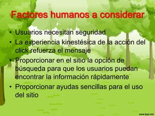 • Usuarios necesitan seguridad
• La experiencia kinestésica de la acción del
click refuerza el mensaje
• Proporcionar en el sitio la opción de
búsqueda para que los usuarios puedan
encontrar la información rápidamente
• Proporcionar ayudas sencillas para el uso
del sitio
Factores humanos a considerar
 