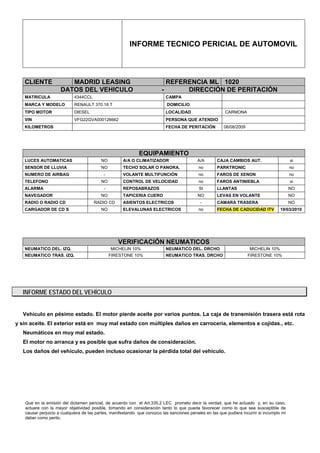 INFORME TECNICO PERICIAL DE AUTOMOVIL




   CLIENTE              MADRID LEASING                                     REFERENCIA ML 1020
                     DATOS DEL VEHICULO                                  -      DIRECCIÓN DE PERITACIÓN
   MATRICULA                4344CCL                                        CAMPA
   MARCA Y MODELO           RENAULT 370.18 T                               DOMICILIO
   TIPO MOTOR               DIESEL                                         LOCALIDAD                     CARMONA
   VIN                      VFG22GVA000126662                              PERSONA QUE ATENDIO
   KILOMETROS                                                              FECHA DE PERITACIÓN           06/08/2009




                                                             EQUIPAMIENTO
   LUCES AUTOMATICAS                      NO         A/A O CLIMATIZADOR                    A/A       CAJA CAMBIOS AUT.                      si
   SENSOR DE LLUVIA                       NO         TECHO SOLAR O PANORA.                  no       PARKTRONIC                             no
   NUMERO DE AIRBAG                        -         VOLANTE MULTIFUNCIÓN                   no       FAROS DE XENON                         no
   TELEFONO                               NO         CONTROL DE VELOCIDAD                   no       FAROS ANTINIEBLA                       si
   ALARMA                                  -         REPOSABRAZOS                           SI       LLANTAS                                NO
   NAVEGADOR                              NO         TAPICERIA CUERO                       NO        LEVAS EN VOLANTE                       NO
   RADIO O RADIO CD                   RADIO CD       ASIENTOS ELECTRICOS                     -       CAMARA TRASERA                         NO
   CARGADOR DE CD´S                       NO         ELEVALUNAS ELECTRICOS                  no       FECHA DE CADUCIDAD ITV           19/03/2010




                                                  VERIFICACIÓN NEUMATICOS
   NEUMATICO DEL. IZQ.                         MICHELIN 10%                NEUMATICO DEL. DRCHO                       MICHELIN 10%
   NEUMATICO TRAS. IZQ.                        FIRESTONE 10%               NEUMATICO TRAS. DRCHO                      FIRESTONE 10%




   INFORME ESTADO DEL VEHÍCULO


   Vehículo en pésimo estado. El motor pierde aceite por varios puntos. La caja de transmisión trasera está rota
y sin aceite. El exterior está en muy mal estado con múltiples daños en carrocería, elementos e cojidas., etc.
   Neumáticos en muy mal estado.
   El motor no arranca y es posible que sufra daños de consideración.
   Los daños del vehículo, pueden incluso ocasionar la pérdida total del vehículo.




   Que en la emisión del dictamen pericial, de acuerdo con el Art.335.2 LEC prometo decir la verdad, que he actuado y, en su caso,
   actuare con la mayor objetividad posible, tomando en consideración tanto lo que pueda favorecer como lo que sea susceptible de
   causar perjuicio a cualquiera de las partes, manifestando que conozco las sanciones penales en las que pudiera incurrir si incumplo mi
   deber como perito.
 