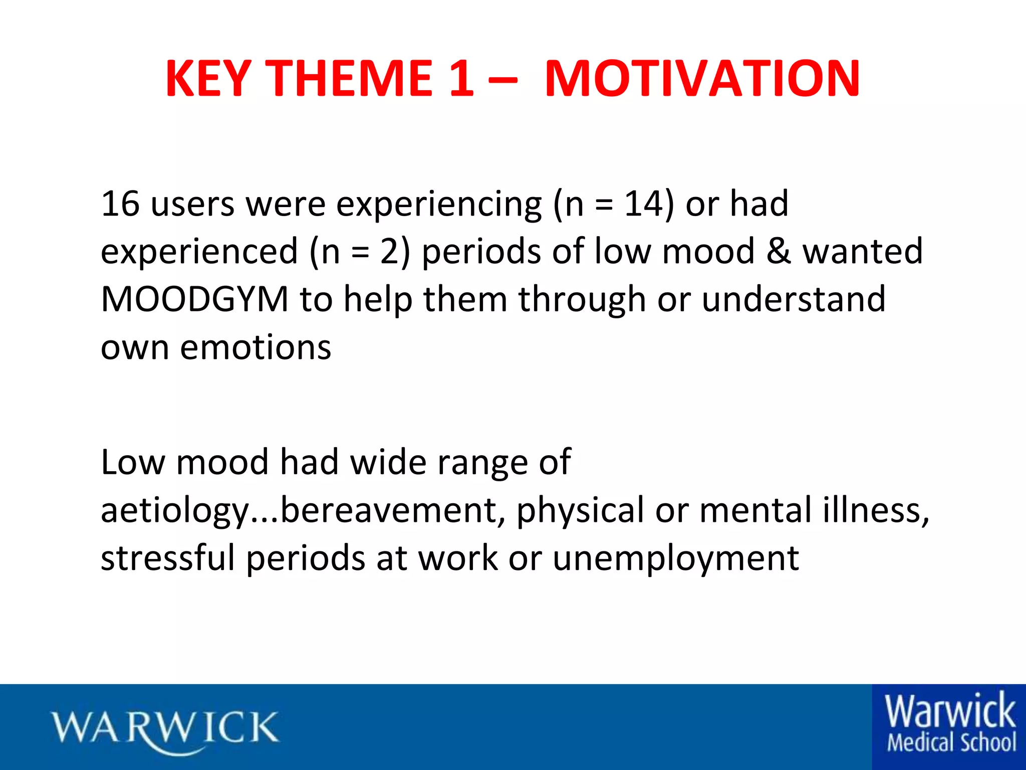 KEY THEME 1 –  MOTIVATION16 users were experiencing (n = 14) or had experienced (n = 2) periods of low mood & wanted MOODGYM to help them through or understand own emotions	Low mood had wide range of aetiology...bereavement, physical or mental illness, stressful periods at work or unemployment
