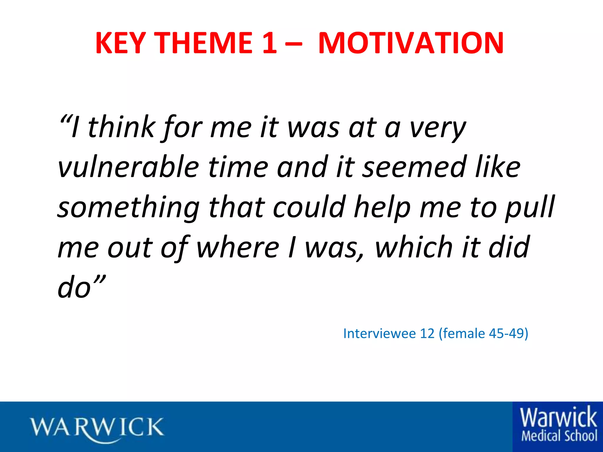 KEY THEME 1 –  MOTIVATION“I think for me it was at a very vulnerable time and it seemed like something that could help me to pull me out of where I was, which it did do”				Interviewee 12 (female 45-49)