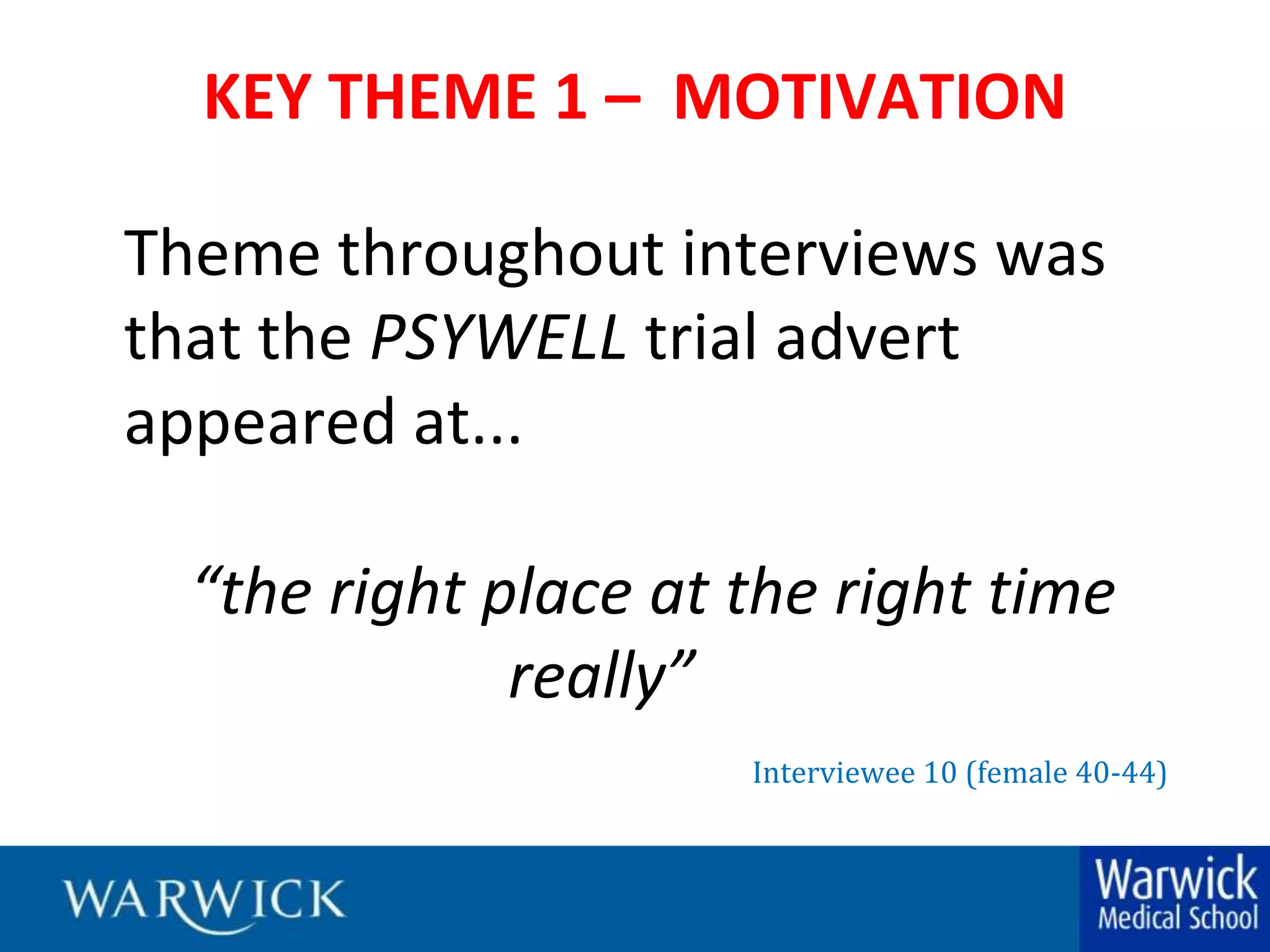 KEY THEME 1 –  MOTIVATIONTheme throughout interviews was that the PSYWELLtrial advert appeared at...“the right place at the right time 			really”			Interviewee 10 (female 40-44)