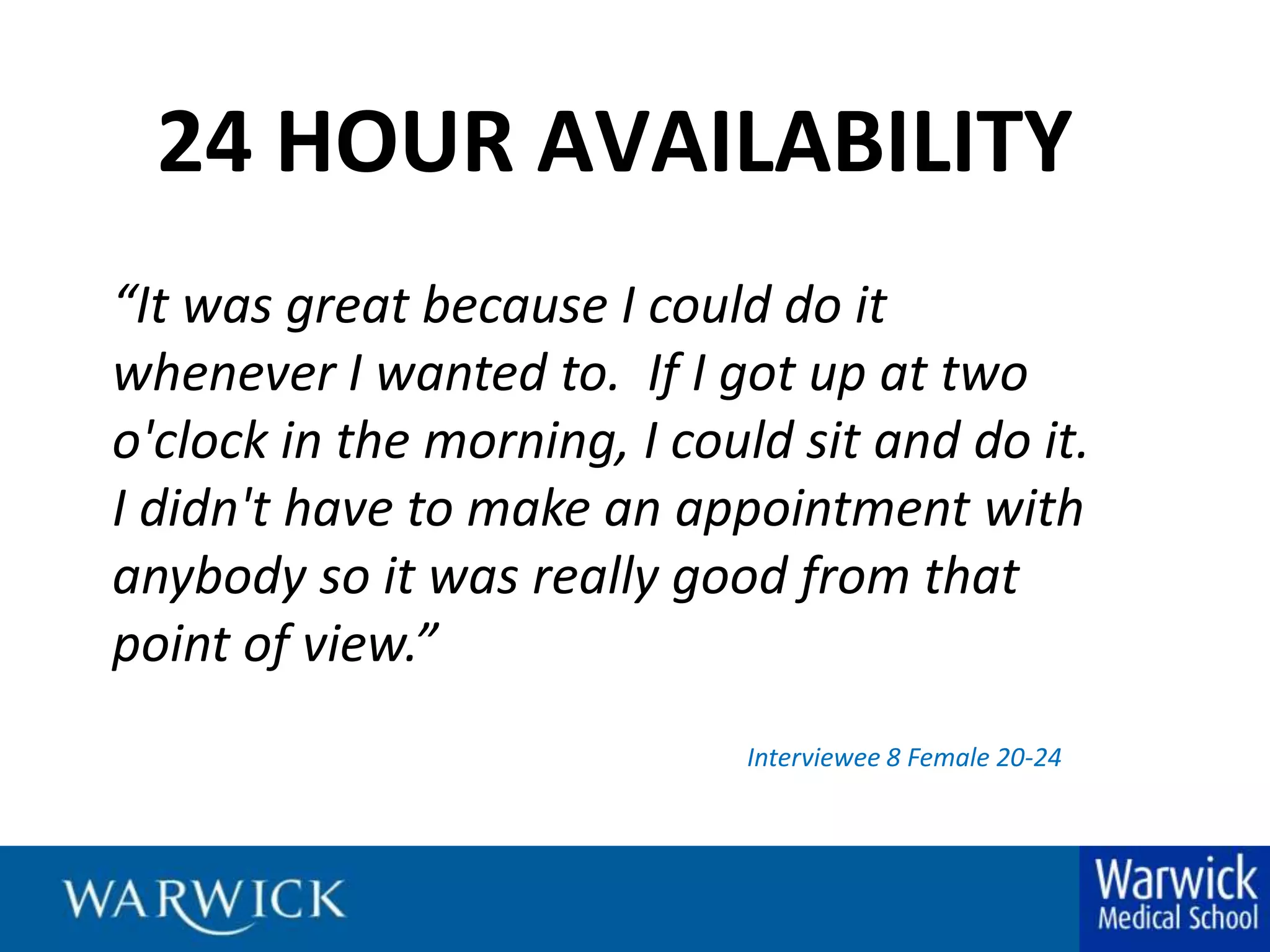24 HOUR AVAILABILITY“It was great because I could do it whenever I wanted to.  If I got up at two o'clock in the morning, I could sit and do it.  I didn't have to make an appointment with anybody so it was really good from that point of view.”Interviewee 8 Female 20-24