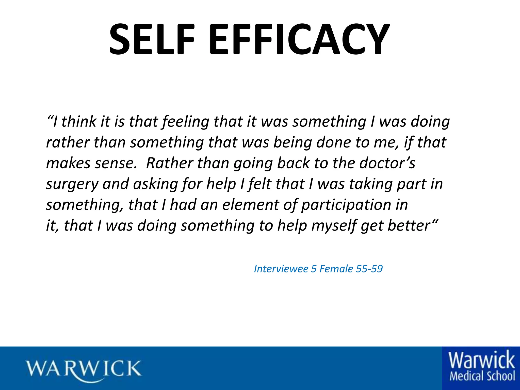 SELF EFFICACY“I think it is that feeling that it was something I was doing rather than something that was being done to me, if that makes sense.  Rather than going back to the doctor’s surgery and asking for help I felt that I was taking part in something, that I had an element of participation in it, that I was doing something to help myself get better“Interviewee 5 Female 55-59