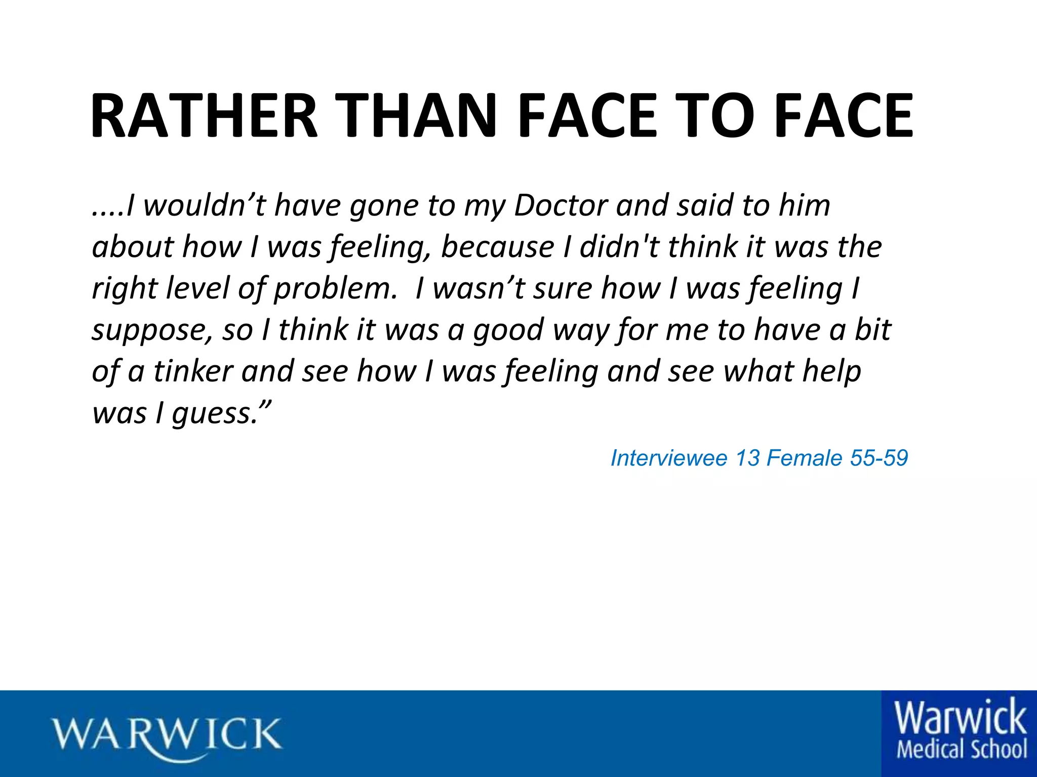 RATHER THAN FACE TO FACE....I wouldn’t have gone to my Doctor and said to him about how I was feeling, because I didn't think it was the right level of problem.  I wasn’t sure how I was feeling I suppose, so I think it was a good way for me to have a bit of a tinker and see how I was feeling and see what help was I guess.”Interviewee 13 Female 55-59