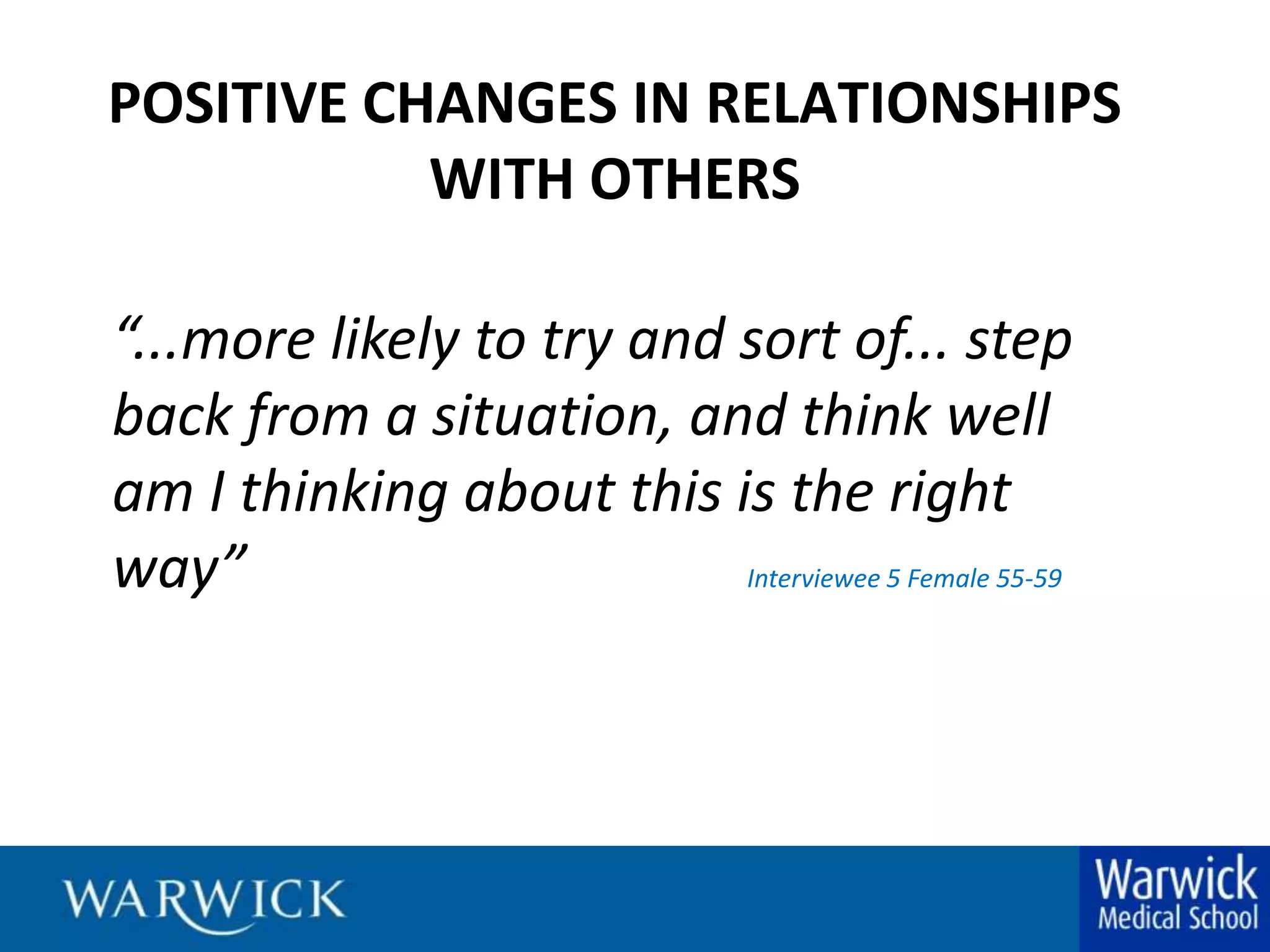 POSITIVE CHANGES IN RELATIONSHIPS WITH OTHERS“...more likely to try and sort of... step back from a situation, and think well am I thinking about this is the right way”				Interviewee 5 Female 55-59