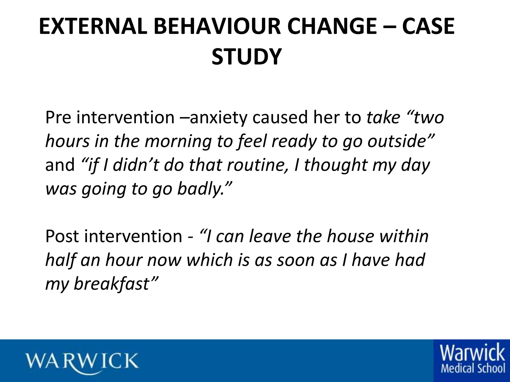 EXTERNAL BEHAVIOUR CHANGE – CASE STUDYPre intervention –anxiety caused her to take “two hours in the morning to feel ready to go outside” and “if I didn’t do that routine, I thought my day was going to go badly.” Post intervention - “I can leave the house within half an hour now which is as soon as I have had my breakfast”Interviewee 16 Female 25-29