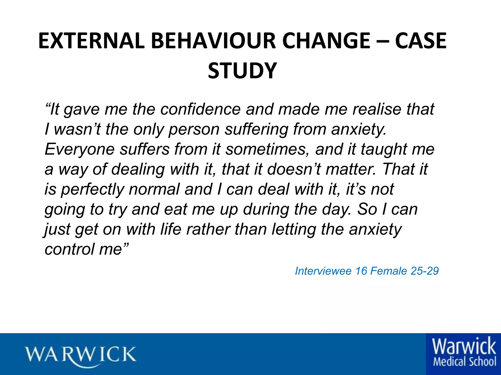 EXTERNAL BEHAVIOUR CHANGE – CASE STUDY“It gave me the confidence and made me realise that I wasn’t the only person suffering from anxiety. Everyone suffers from it sometimes, and it taught me a way of dealing with it, that it doesn’t matter. That it is perfectly normal and I can deal with it, it’s not going to try and eat me up during the day. So I can just get on with life rather than letting the anxiety control me” Interviewee 16 Female 25-29