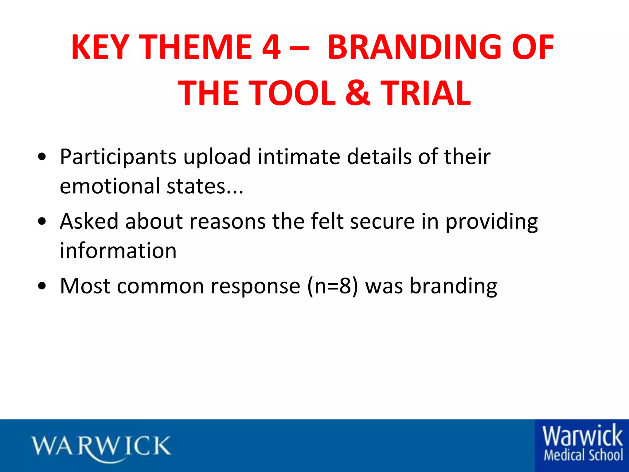 KEY THEME 4 –  BRANDING OF THE TOOL & TRIALParticipants upload intimate details of their emotional states...Asked about reasons the felt secure in providing informationMost common response (n=8) was branding
