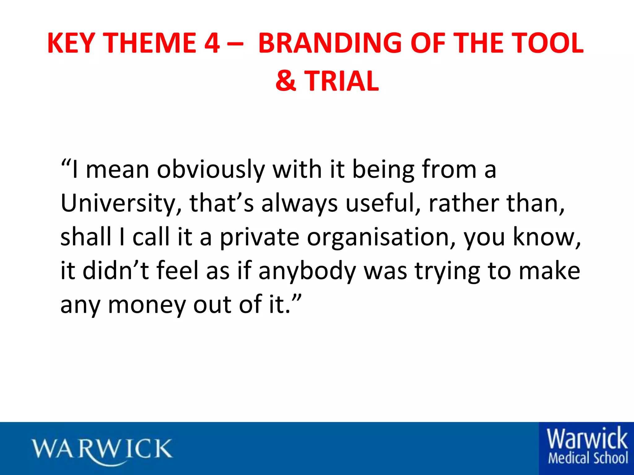 KEY THEME 4 –  BRANDING OF THE TOOL & TRIAL“I mean obviously with it being from a University, that’s always useful, rather than, shall I call it a private organisation, you know, it didn’t feel as if anybody was trying to make any money out of it.”