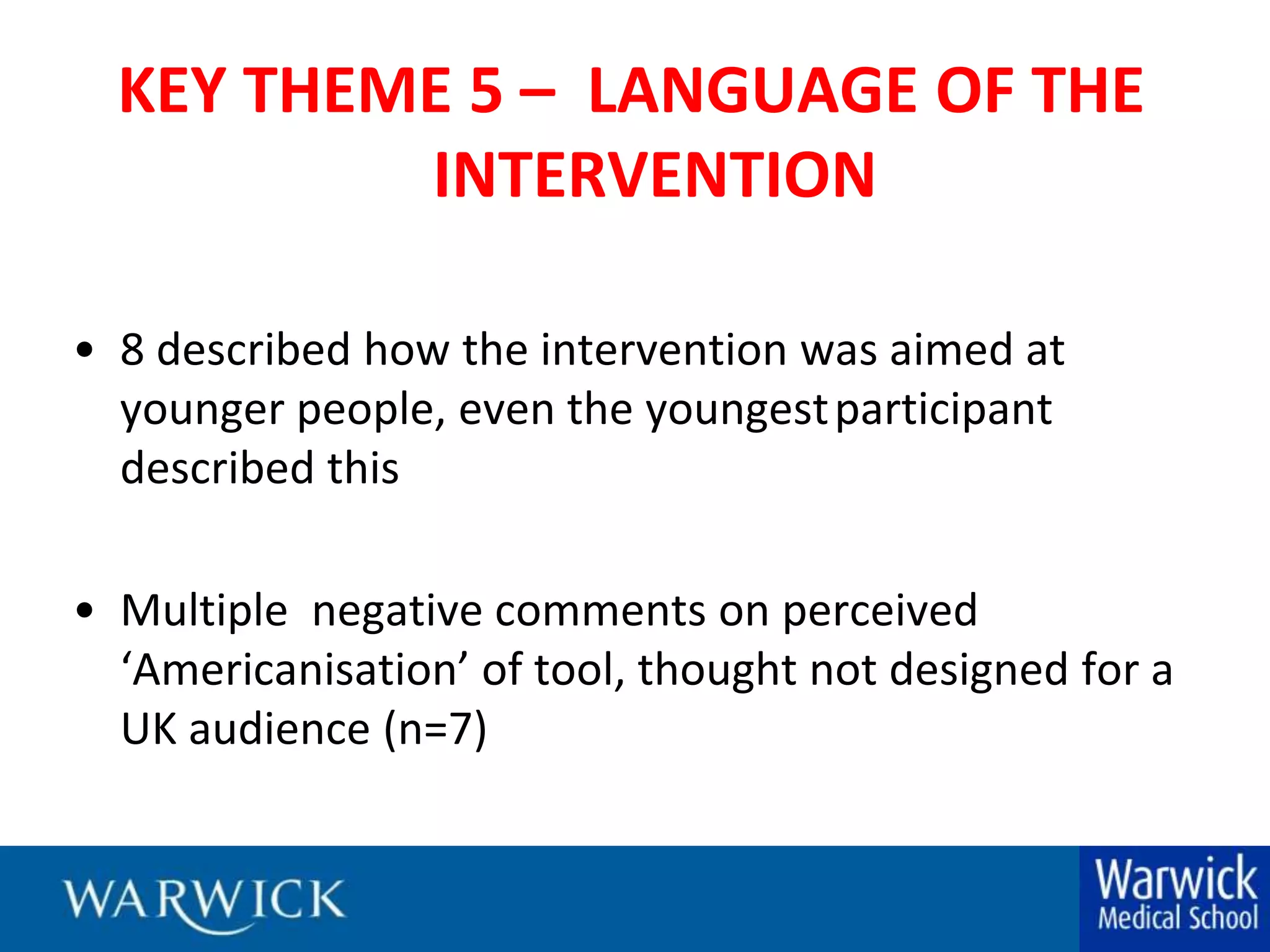 KEY THEME 5 –  LANGUAGE OF THE INTERVENTION8 described how the intervention was aimed at younger people, even the youngest	participant described thisMultiple  negative comments on perceived ‘Americanisation’ of tool, thought not designed for a UK audience (n=7)