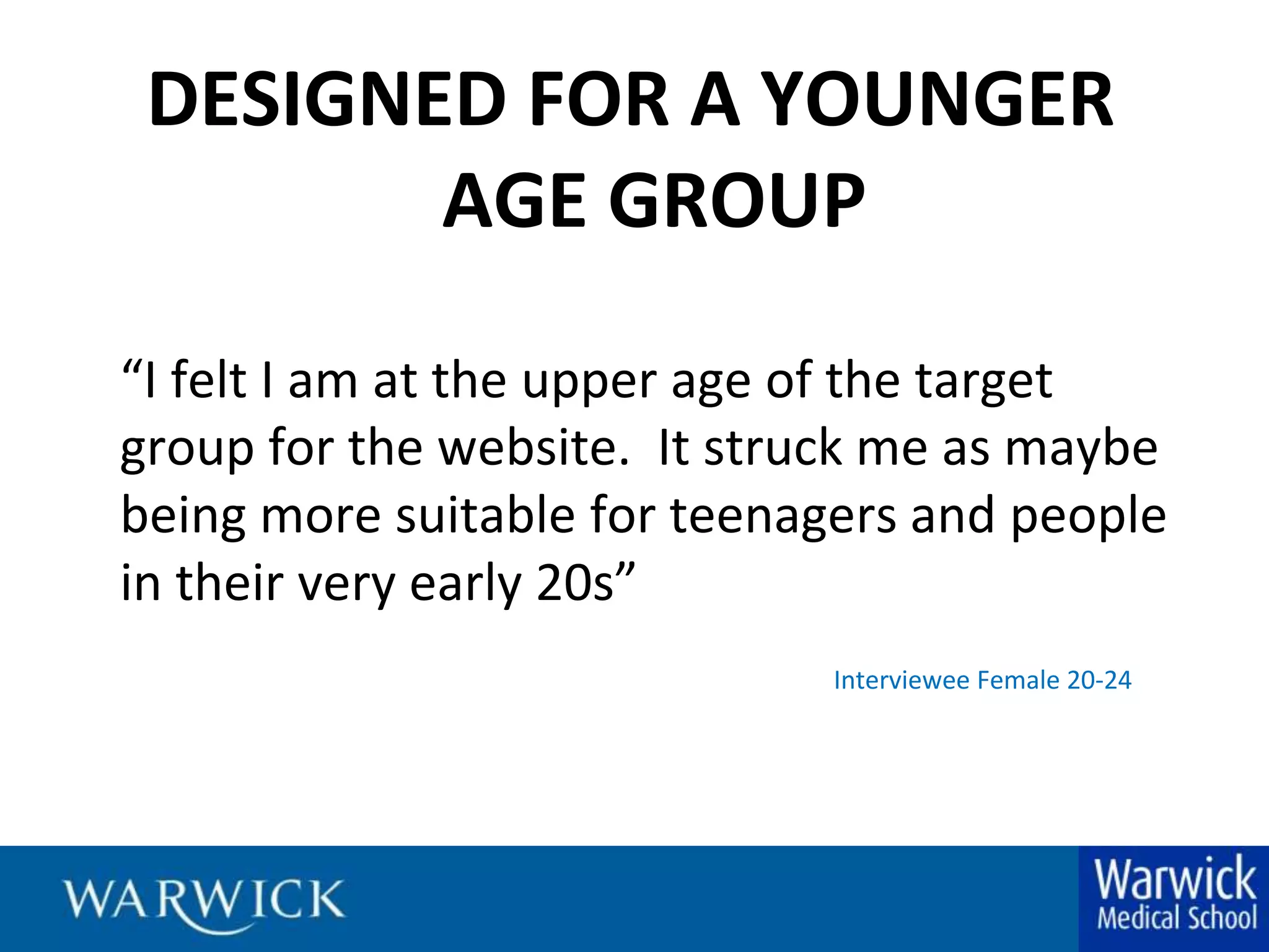 DESIGNED FOR A YOUNGER AGE GROUP“I felt I am at the upper age of the target group for the website.  It struck me as maybe being more suitable for teenagers and people in their very early 20s”Interviewee Female 20-24