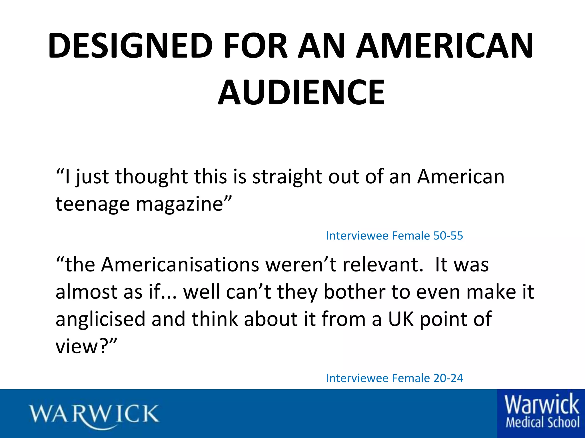 DESIGNED FOR AN AMERICAN AUDIENCE“I just thought this is straight out of an American teenage magazine” Interviewee Female 50-55	“the Americanisations weren’t relevant.  It was almost as if... well can’t they bother to even make it  anglicised and think about it from a UK point of view?”Interviewee Female 20-24