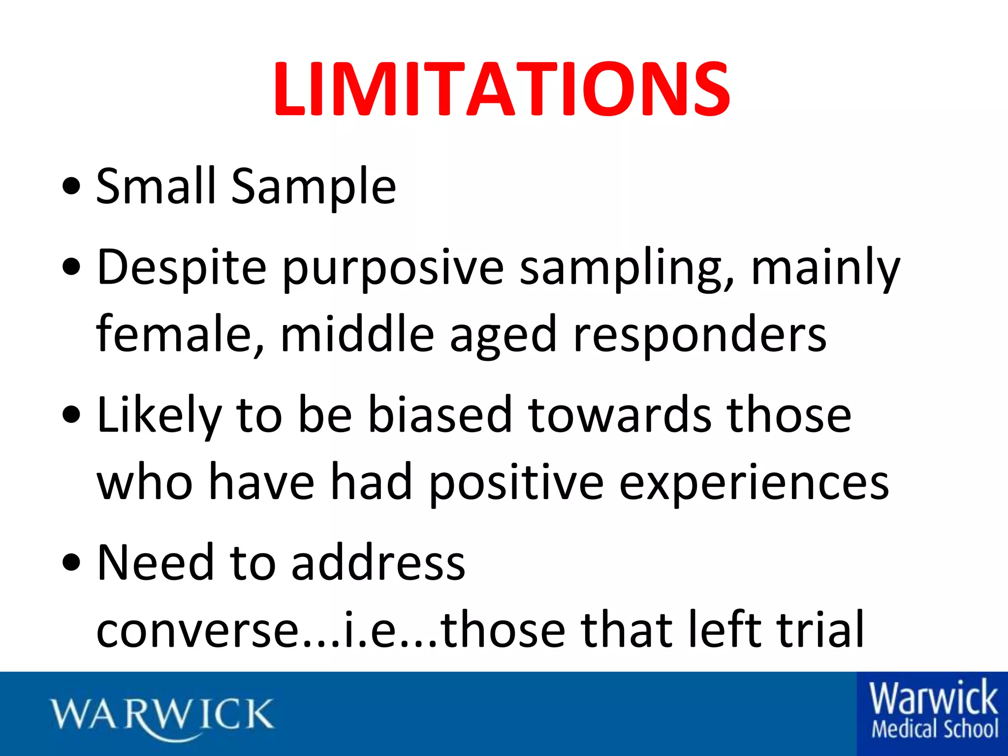 LIMITATIONSSmall SampleDespite purposive sampling, mainly female, middle aged respondersLikely to be biased towards those who have had positive experiencesNeed to address converse...i.e...those that left trial
