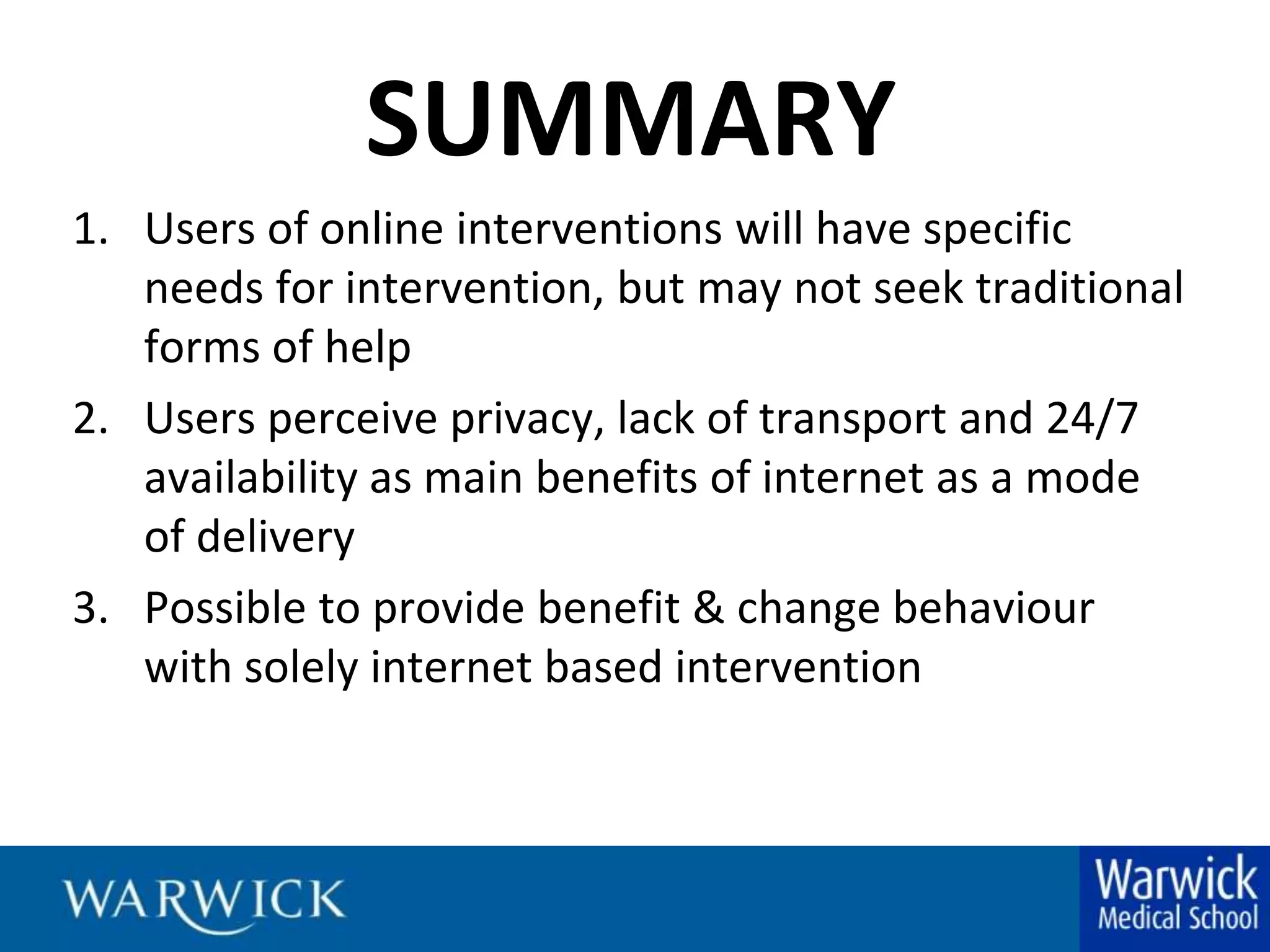 SUMMARYUsers of online interventions will have specific needs for intervention, but may not seek traditional forms of helpUsers perceive privacy, lack of transport and 24/7 availability as main benefits of internet as a mode of deliveryPossible to provide benefit & change behaviour with solely internet based intervention