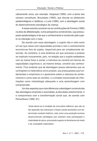 Educação: Teorias e Práticas


cativamente como, por exemplo, Vergnaud (1990), com a teoria dos
campos conceituais, Brousseau (1983), que discute os obstáculos
epistemológicos e didáticos, e Luria (1986), com a abordagem social
do desenvolvimento psicológico da criança.
      A esses estudos somaram-se as contribuições de Ferreiro (1985)
na área de alfabetização, numa perspectiva construtivista, cujo pressu-
posto epistemológico é de que o conhecimento é construído pelo sujei-
to na interação com o meio.
      De acordo com essa abordagem, o sujeito não é visto como
um ser que nasce com capacidades prontas e nem o conhecimento
encontra-se fora do sujeito, disponível para ser simplesmente ab-
sorvido. Ao contrário, é uma dinâmica em que processo e produto
se implicam mutuamente, pois, na relação que o sujeito estabelece
com os meios físico e social, o indivíduo se constrói em termos de
capacidades cognitivas e, ao mesmo tempo, constrói seu conheci-
mento. Fica evidente que tal abordagem possui elementos que se
contrapõem à matemática como produto, aos pressupostos que fun-
damentam o empirismo e o apriorismo sobre a natureza do conhe-
cimento e como este se constitui, e a simples transmissão de infor-
mações como metodologia adequada a uma aprendizagem com
compreensão.
      Um dos aspectos que mais diferencia a abordagem construtivista
das abordagens empirista e racionalista, já discutidas anteriormente, é
o compromisso com a transformação social que, de acordo com
Pernambuco (1992: 61):


            “tenta elevar-se à condição de uma práxis reflexiva; que não se
            faz separado dos interesses e forças sociais presentes num de-
            terminado contexto histórico; visto como uma produção humana
            desenvolvendo estratégias que solicitam mais participação e
            criatividade do aluno, procurando superar os fenômenos do medo
            e da ‘ansiedade matemática”.



                                                  Ano 1, nº 1 - 2001 - 115
 