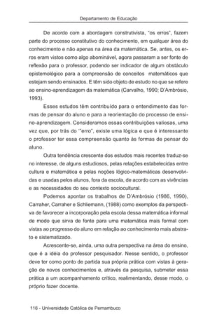 Departamento de Educação


      De acordo com a abordagem construtivista, “os erros”, fazem
parte do processo constitutivo do conhecimento, em qualquer área do
conhecimento e não apenas na área da matemática. Se, antes, os er-
ros eram vistos como algo abominável, agora passaram a ser fonte de
reflexão para o professor, podendo ser indicador de algum obstáculo
epistemológico para a compreensão de conceitos matemáticos que
estejam sendo ensinados. E têm sido objeto de estudo no que se refere
ao ensino-aprendizagem da matemática (Carvalho, 1990; D’Ambrósio,
1993).
      Esses estudos têm contribuído para o entendimento das for-
mas de pensar do aluno e para a reorientação do processo de ensi-
no-aprendizagem. Consideramos essas contribuições valiosas, uma
vez que, por trás do ‘”erro”, existe uma lógica e que é interessante
o professor ter essa compreensão quanto às formas de pensar do
aluno.
      Outra tendência crescente dos estudos mais recentes traduz-se
no interesse, de alguns estudiosos, pelas relações estabelecidas entre
cultura e matemática e pelas noções lógico-matemáticas desenvolvi-
das e usadas pelos alunos, fora da escola, de acordo com as vivências
e as necessidades do seu contexto sociocultural.
      Podemos apontar os trabalhos de D’Ambrósio (1986, 1990),
Carraher, Carraher e Schliemann, (1988) como exemplos da perspecti-
va de favorecer a incorporação pela escola dessa matemática informal
de modo que sirva de fonte para uma matemática mais formal com
vistas ao progresso do aluno em relação ao conhecimento mais abstra-
to e sistematizado.
      Acrescente-se, ainda, uma outra perspectiva na área do ensino,
que é a idéia do professor pesquisador. Nesse sentido, o professor
deve ter como ponto de partida sua própria prática com vistas à gera-
ção de novos conhecimentos e, através da pesquisa, submeter essa
prática a um acompanhamento crítico, realimentando, desse modo, o
próprio fazer docente.



116 - Universidade Católica de Pernambuco
 