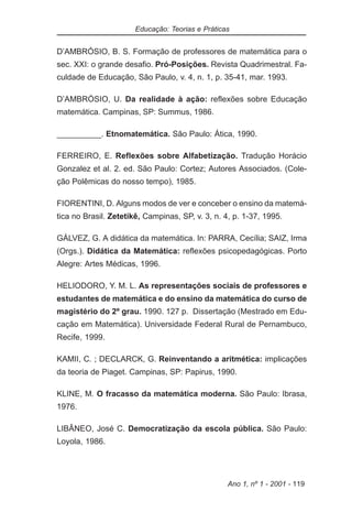 Educação: Teorias e Práticas


D’AMBRÓSIO, B. S. Formação de professores de matemática para o
sec. XXI: o grande desafio. Pró-Posições. Revista Quadrimestral. Fa-
culdade de Educação, São Paulo, v. 4, n. 1, p. 35-41, mar. 1993.

D’AMBRÓSIO, U. Da realidade à ação: reflexões sobre Educação
matemática. Campinas, SP: Summus, 1986.

__________. Etnomatemática. São Paulo: Ática, 1990.

FERREIRO, E. Reflexões sobre Alfabetização. Tradução Horácio
Gonzalez et al. 2. ed. São Paulo: Cortez; Autores Associados. (Cole-
ção Polêmicas do nosso tempo), 1985.

FIORENTINI, D. Alguns modos de ver e conceber o ensino da matemá-
tica no Brasil. Zetetikê, Campinas, SP, v. 3, n. 4, p. 1-37, 1995.

GÁLVEZ, G. A didática da matemática. In: PARRA, Cecília; SAIZ, Irma
(Orgs.). Didática da Matemática: reflexões psicopedagógicas. Porto
Alegre: Artes Médicas, 1996.

HELIODORO, Y. M. L. As representações sociais de professores e
estudantes de matemática e do ensino da matemática do curso de
magistério do 2º grau. 1990. 127 p. Dissertação (Mestrado em Edu-
cação em Matemática). Universidade Federal Rural de Pernambuco,
Recife, 1999.

KAMII, C. ; DECLARCK, G. Reinventando a aritmética: implicações
da teoria de Piaget. Campinas, SP: Papirus, 1990.

KLINE, M. O fracasso da matemática moderna. São Paulo: Ibrasa,
1976.

LIBÂNEO, José C. Democratização da escola pública. São Paulo:
Loyola, 1986.




                                                  Ano 1, nº 1 - 2001 - 119
 