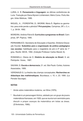Departamento de Educação


LURIA, A R. Pensamento e linguagem: as últimas conferências de
Luria. Tradução por Diana Myriam Lichtenstein; Mário Corso. Porto Ale-
gre: Artes Médicas, 1986.

MIGUEL, A. ; FIORENTINI, D.; MIORIM, Maria Â. Álgebra ou geome-
tria: para onde pende o pêndulo? Pró-posições. Campinas, SP, v. 3, n.
1, p. 39-54. 1992.

MOREIRA, Antônio Flávio B. Currículos e programas no Brasil. Cam-
pinas, SP: Papirus, 1990.

PERNAMBUCO. Secretaria de Educação e Esportes. Diretoria Educa-
ção Escolar. Subsídios para a organização da prática pedagógica
nas escolas: habilitação para o magistério do pré à 4ª série do 1°
grau. Recife: SECE, 1992. (Coleção Professor Carlos Maciel; 8).

ROMANELLI, Otaiza de O. História da educação no Brasil. 9. ed.
Petrópolis: Vozes, 1987.

SAVIANI, D. Escola e democracia. 21. ed. São Paulo: Cortez; Autores
Associados, 1989.

VERGNAUD G. La theórie des champs conceptuales: Recherches en
didactique des mathématiques. Bourdeaux, v. 10, n. 23. 1990. (La
Pensée Sauvage).


NOTAS

1
    Ainda sobre matemática moderna, ver Kline (1976).

2
    Bourbaki é um personagem fictício, adotado por um grupo de jovens
    matemáticos franceses, em 1928, que se reunia num seminário para
    discutir e propor avanços da matemática em todas as áreas.
    (D’Ambrósio, 1986).




120 - Universidade Católica de Pernambuco
 